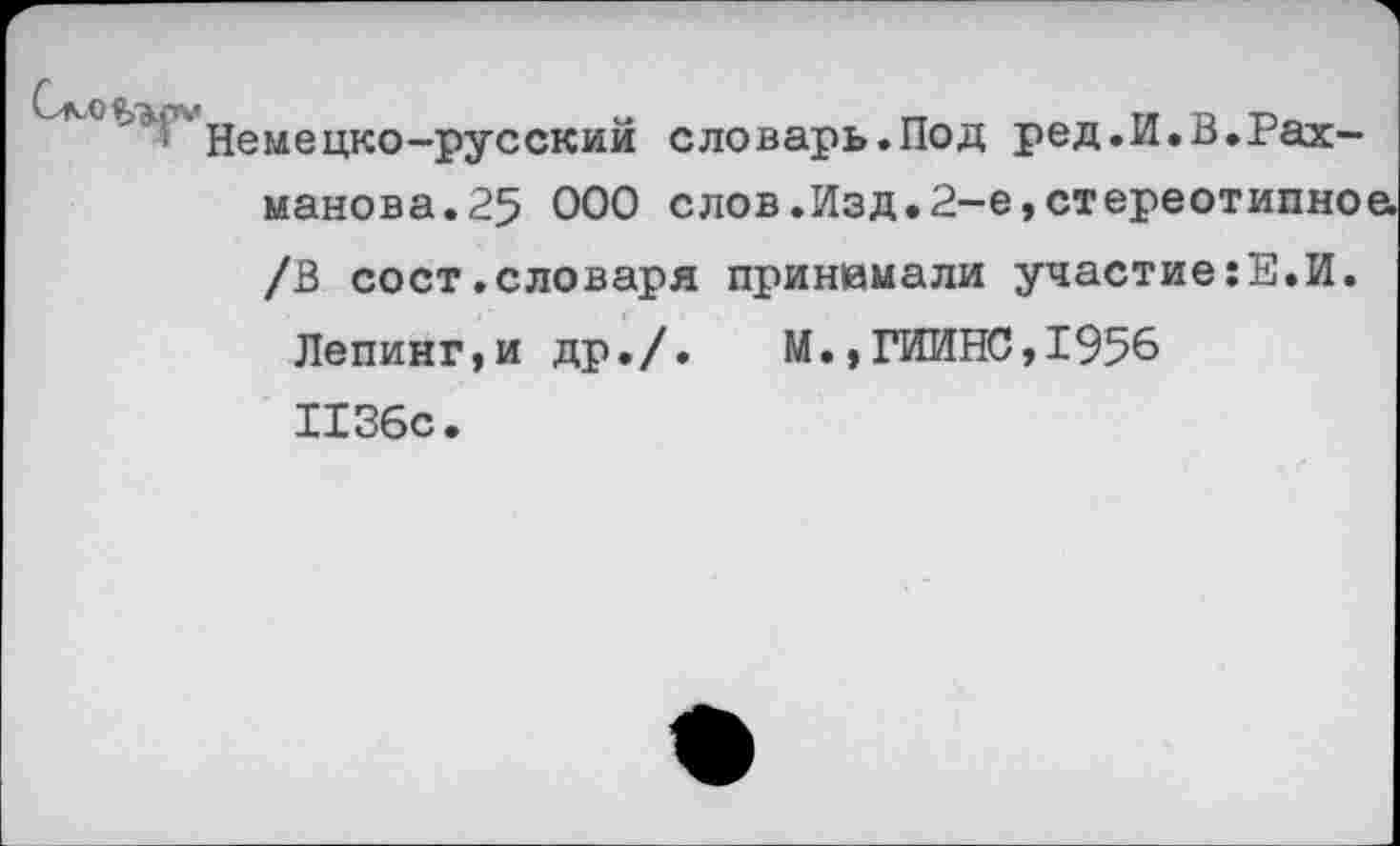 ﻿емецко-русский словарь.Под ред.И.В.Рахманова. 25 ООО слов.Изд.2-е,стереотипной /В сост.словаря принимали участие:Е.И.
Лепинг,и др./.	М.,ГИИНС,1956
1136с.